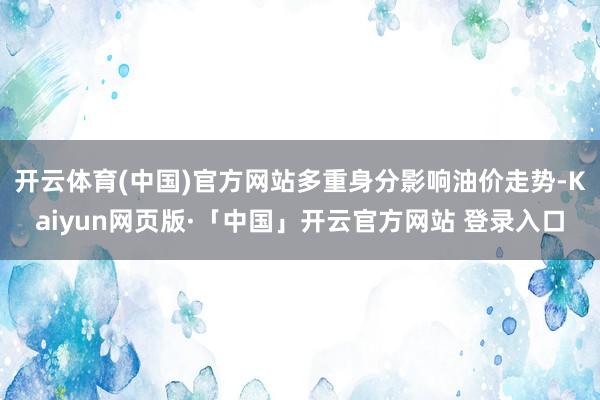   开云体育(中国)官方网站多重身分影响油价走势-Kaiyun网页版·「中国」开云官方网站 登录入口