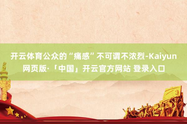   开云体育公众的“痛感”不可谓不浓烈-Kaiyun网页版·「中国」开云官方网站 登录入口