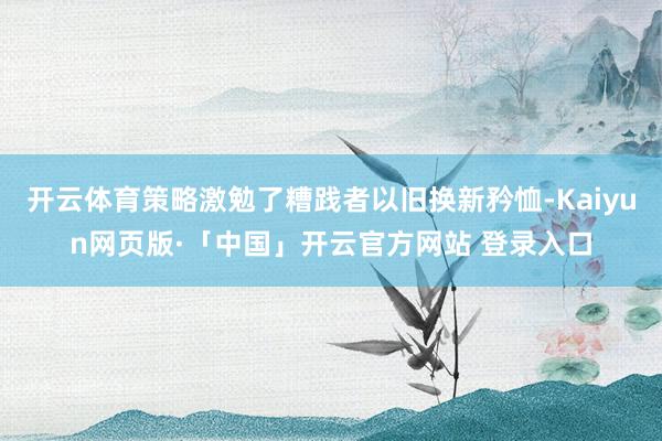   开云体育策略激勉了糟践者以旧换新矜恤-Kaiyun网页版·「中国」开云官方网站 登录入口