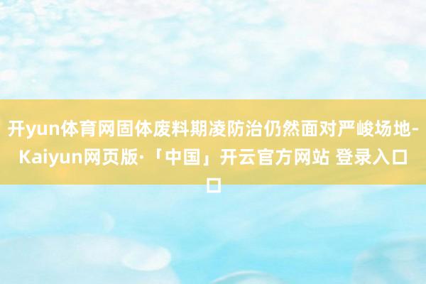  开yun体育网固体废料期凌防治仍然面对严峻场地-Kaiyun网页版·「中国」开云官方网站 登录入口