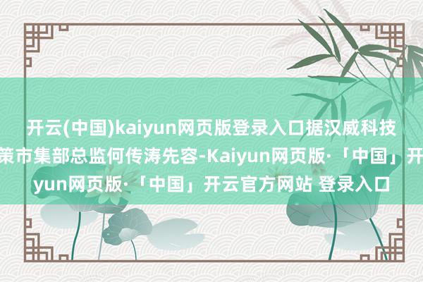   开云(中国)kaiyun网页版登录入口据汉威科技集团股份有限公司政策市集部总监何传涛先容-Kaiyun网页版·「中国」开云官方网站 登录入口