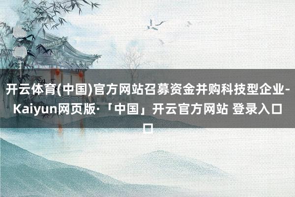 开云体育(中国)官方网站召募资金并购科技型企业-Kaiyun网页版·「中国」开云官方网站 登录入口