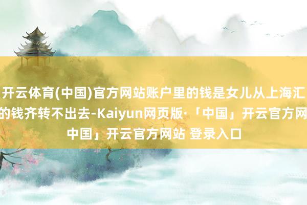 开云体育(中国)官方网站账户里的钱是女儿从上海汇来的：＂我的钱齐转不出去-Kaiyun网页版·「中国」开云官方网站 登录入口