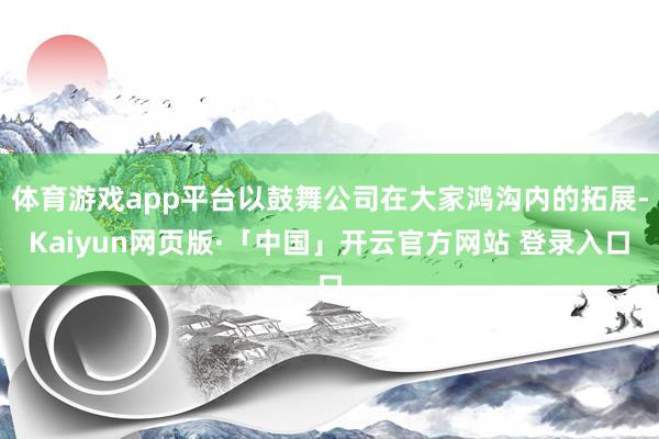 体育游戏app平台以鼓舞公司在大家鸿沟内的拓展-Kaiyun网页版·「中国」开云官方网站 登录入口
