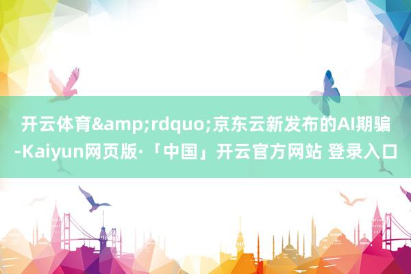 开云体育&rdquo;京东云新发布的AI期骗-Kaiyun网页版·「中国」开云官方网站 登录入口