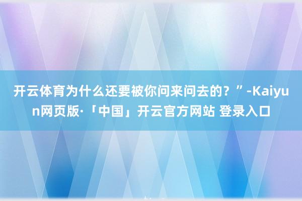 开云体育为什么还要被你问来问去的？”-Kaiyun网页版·「中国」开云官方网站 登录入口