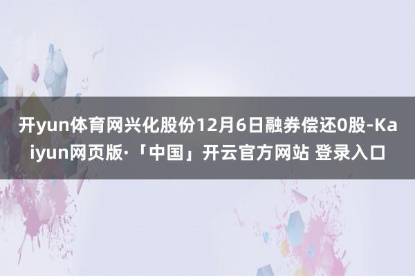 开yun体育网兴化股份12月6日融券偿还0股-Kaiyun网页版·「中国」开云官方网站 登录入口