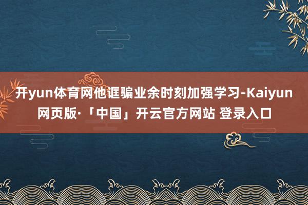 开yun体育网他诓骗业余时刻加强学习-Kaiyun网页版·「中国」开云官方网站 登录入口