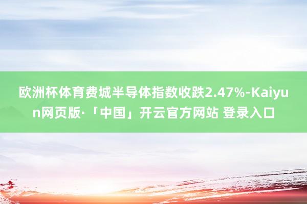 欧洲杯体育费城半导体指数收跌2.47%-Kaiyun网页版·「中国」开云官方网站 登录入口