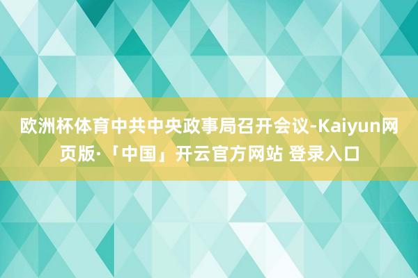 欧洲杯体育中共中央政事局召开会议-Kaiyun网页版·「中国」开云官方网站 登录入口