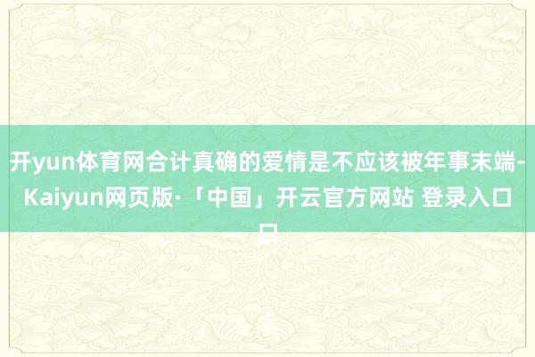   开yun体育网合计真确的爱情是不应该被年事末端-Kaiyun网页版·「中国」开云官方网站 登录入口