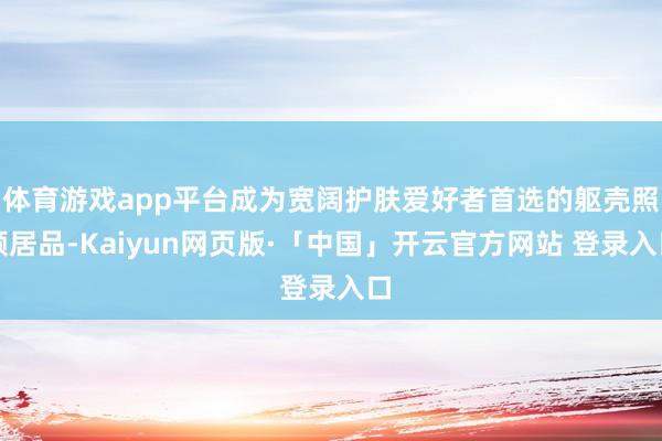   体育游戏app平台成为宽阔护肤爱好者首选的躯壳照顾居品-Kaiyun网页版·「中国」开云官方网站 登录入口