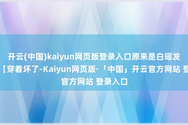   开云(中国)kaiyun网页版登录入口原来是白瑶发来的：【穿着坏了-Kaiyun网页版·「中国」开云官方网站 登录入口