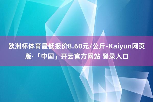   欧洲杯体育最低报价8.60元/公斤-Kaiyun网页版·「中国」开云官方网站 登录入口