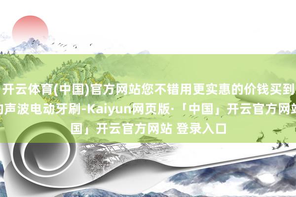 开云体育(中国)官方网站您不错用更实惠的价钱买到品性超卓的声波电动牙刷-Kaiyun网页版·「中国」开云官方网站 登录入口