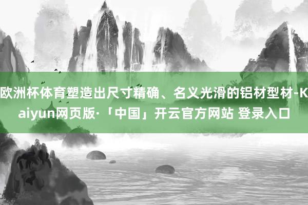 欧洲杯体育塑造出尺寸精确、名义光滑的铝材型材-Kaiyun网页版·「中国」开云官方网站 登录入口