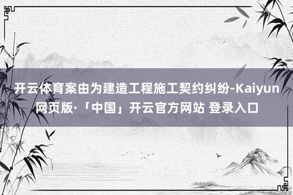 开云体育案由为建造工程施工契约纠纷-Kaiyun网页版·「中