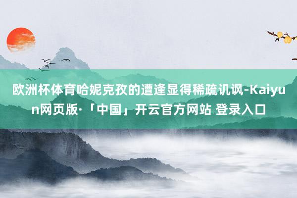 欧洲杯体育哈妮克孜的遭逢显得稀疏讥讽-Kaiyun网页版·「中国」开云官方网站 登录入口