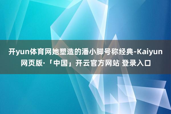 开yun体育网她塑造的潘小脚号称经典-Kaiyun网页版·「