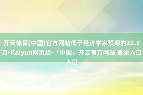 开云体育(中国)官方网站低于经济学家预期的22.5万-Kaiyun网页版·「中国」开云官方网站 登录入口
