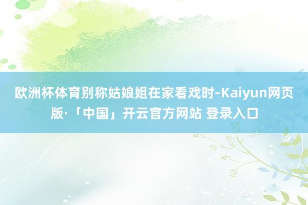 欧洲杯体育别称姑娘姐在家看戏时-Kaiyun网页版·「中国」开云官方网站 登录入口