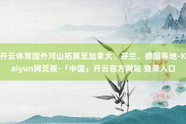 开云体育国外河山拓展至加拿大、芬兰、德国等地-Kaiyun网