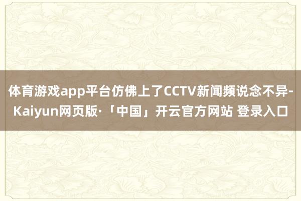 体育游戏app平台仿佛上了CCTV新闻频说念不异-Kaiyun网页版·「中国」开云官方网站 登录入口