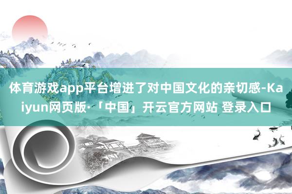 体育游戏app平台增进了对中国文化的亲切感-Kaiyun网页