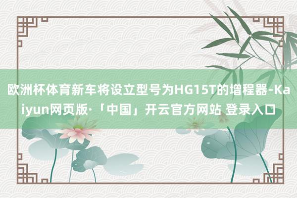 欧洲杯体育新车将设立型号为HG15T的增程器-Kaiyun网页版·「中国」开云官方网站 登录入口