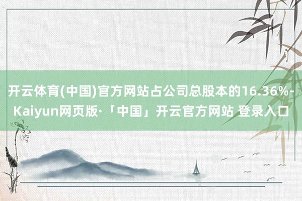 开云体育(中国)官方网站占公司总股本的16.36%-Kaiyun网页版·「中国」开云官方网站 登录入口