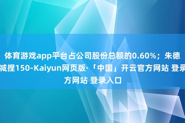 体育游戏app平台占公司股份总额的0.60%；朱德颜拟减捏1