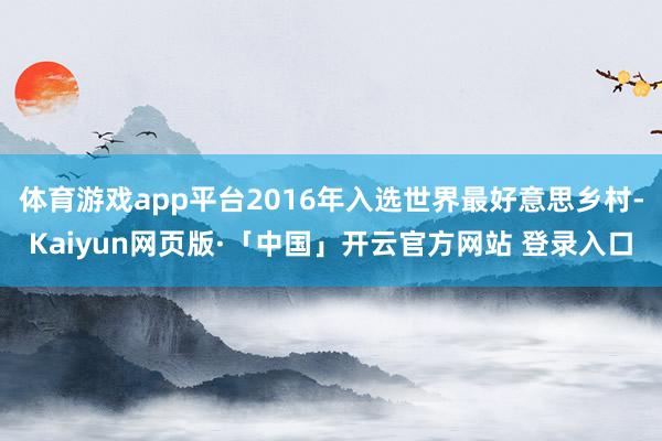体育游戏app平台2016年入选世界最好意思乡村-Kaiyun网页版·「中国」开云官方网站 登录入口