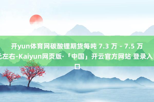 开yun体育网碳酸锂期货每吨 7.3 万 - 7.5 万元左右-Kaiyun网页版·「中国」开云官方网站 登录入口
