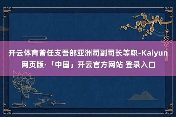 开云体育曾任支吾部亚洲司副司长等职-Kaiyun网页版·「中国」开云官方网站 登录入口