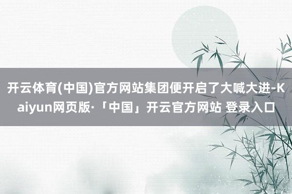 开云体育(中国)官方网站集团便开启了大喊大进-Kaiyun网