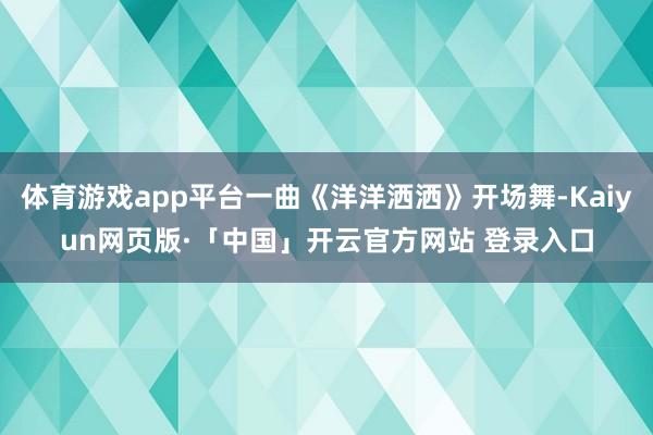 体育游戏app平台一曲《洋洋洒洒》开场舞-Kaiyun网页版·「中国」开云官方网站 登录入口