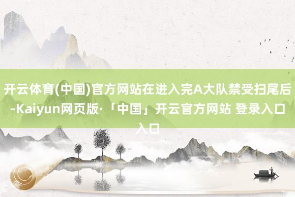 开云体育(中国)官方网站在进入完A大队禁受扫尾后-Kaiyun网页版·「中国」开云官方网站 登录入口