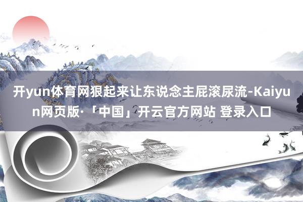 开yun体育网狠起来让东说念主屁滚尿流-Kaiyun网页版·「中国」开云官方网站 登录入口