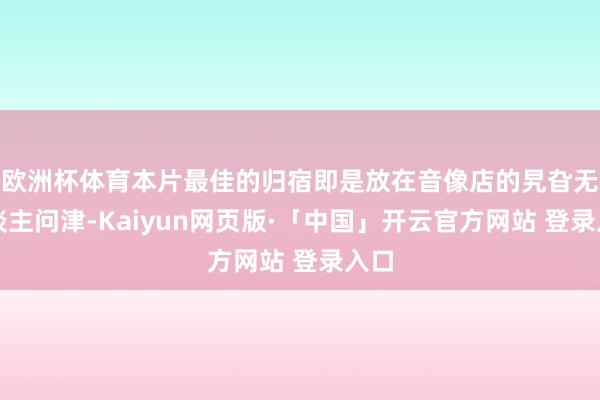 欧洲杯体育本片最佳的归宿即是放在音像店的旯旮无东谈主问津-Kaiyun网页版·「中国」开云官方网站 登录入口