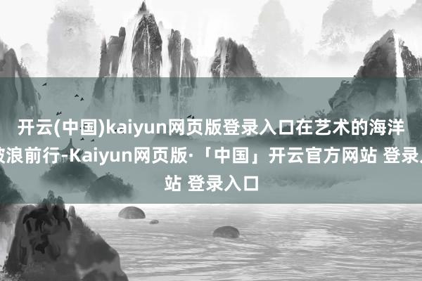 开云(中国)kaiyun网页版登录入口在艺术的海洋中破浪前行-Kaiyun网页版·「中国」开云官方网站 登录入口