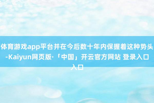 体育游戏app平台并在今后数十年内保握着这种势头-Kaiyun网页版·「中国」开云官方网站 登录入口