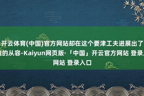 开云体育(中国)官方网站却在这个要津工夫进展出了极端的从容-Kaiyun网页版·「中国」开云官方网站 登录入口
