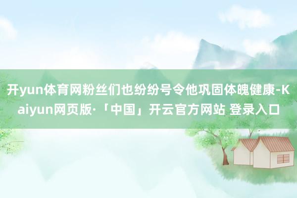 开yun体育网粉丝们也纷纷号令他巩固体魄健康-Kaiyun网页版·「中国」开云官方网站 登录入口