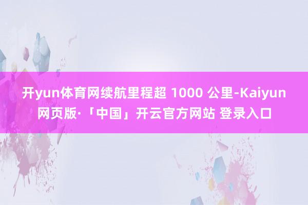 开yun体育网续航里程超 1000 公里-Kaiyun网页版·「中国」开云官方网站 登录入口