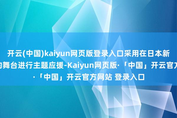开云(中国)kaiyun网页版登录入口采用在日本新宿这一外欧化的舞台进行主题应援-Kaiyun网页版·「中国」开云官方网站 登录入口