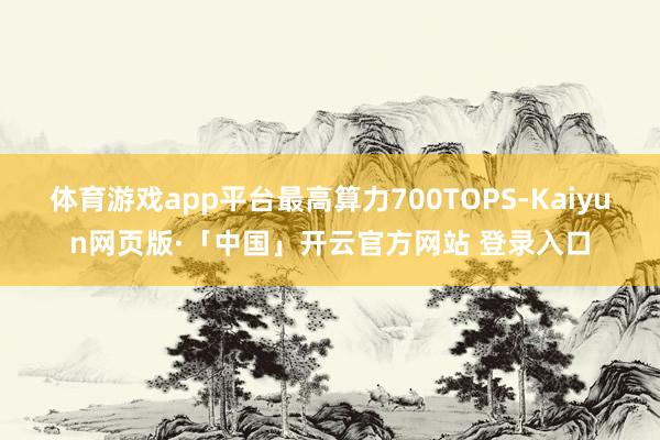 体育游戏app平台最高算力700TOPS-Kaiyun网页版·「中国」开云官方网站 登录入口