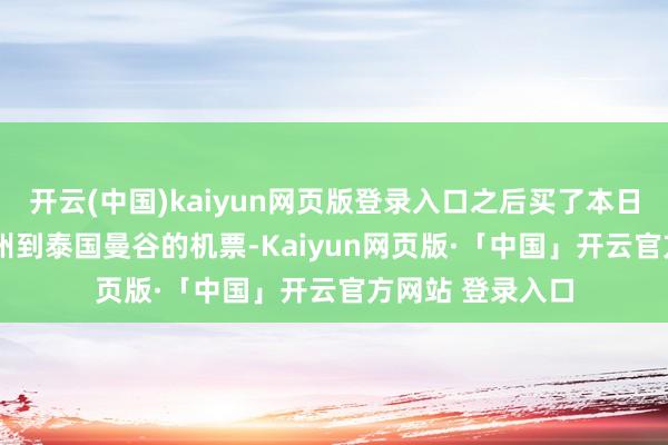 开云(中国)kaiyun网页版登录入口之后买了本日15时45分从广州到泰国曼谷的机票-Kaiyun网页版·「中国」开云官方网站 登录入口