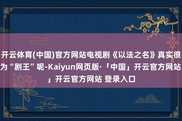 开云体育(中国)官方网站电视剧《以法之名》真实很有可能成为“剧王”呢-Kaiyun网页版·「中国」开云官方网站 登录入口