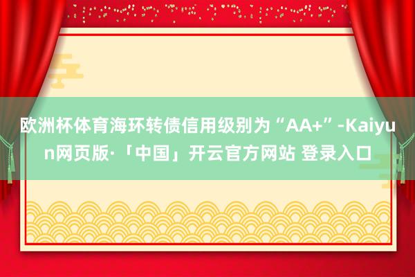 欧洲杯体育海环转债信用级别为“AA+”-Kaiyun网页版·