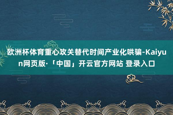 欧洲杯体育重心攻关替代时间产业化哄骗-Kaiyun网页版·「
